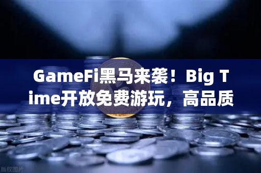 GameFi黑马来袭！Big Time开放免费游玩，高品质画面引爆链游新热潮