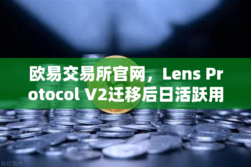 欧易交易所官网，Lens Protocol V2迁移后日活跃用户数增长300%生态重构开启Web3社交新纪元