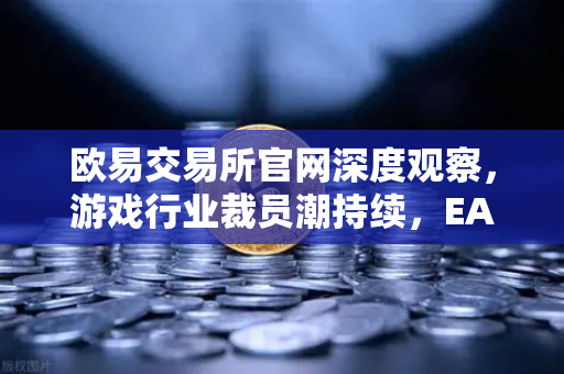 欧易交易所官网深度观察，游戏行业裁员潮持续，EA和Riot Games均宣布大规模裁员