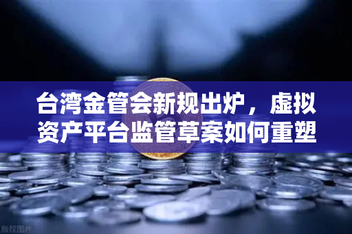 台湾金管会新规出炉，虚拟资产平台监管草案如何重塑加密货币交易格局？