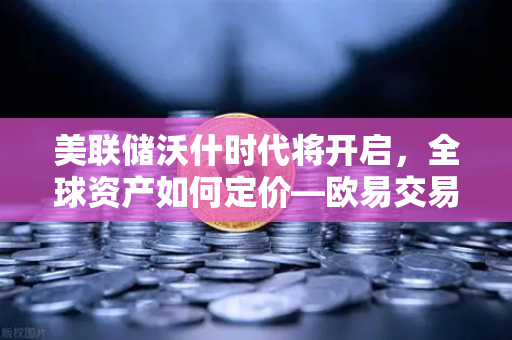 美联储沃什时代将开启，全球资产如何定价—欧易交易所官网深度解读