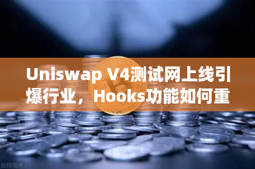 Uniswap V4测试网上线引爆行业，Hooks功能如何重塑DeFi生态格局？