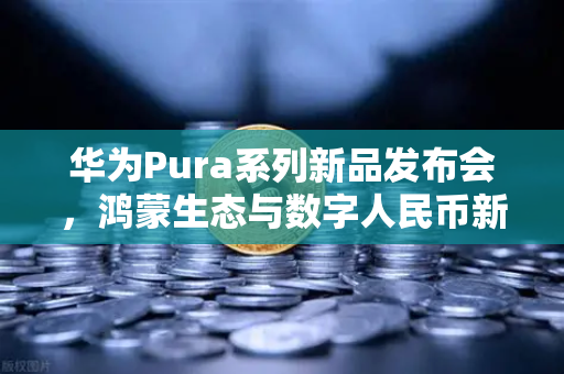 华为Pura系列新品发布会，鸿蒙生态与数字人民币新联动，欧易交易所官网深度解析