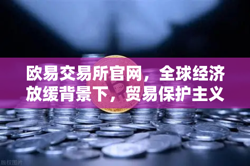 欧易交易所官网，全球经济放缓背景下，贸易保护主义抬头如何影响投资策略
