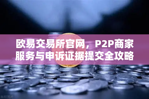 欧易交易所官网，P2P商家服务与申诉证据提交全攻略
