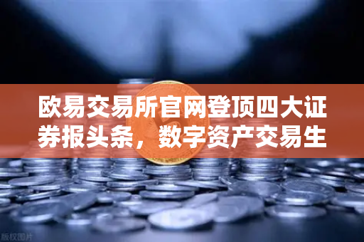 欧易交易所官网登顶四大证券报头条，数字资产交易生态迎来合规化新篇章