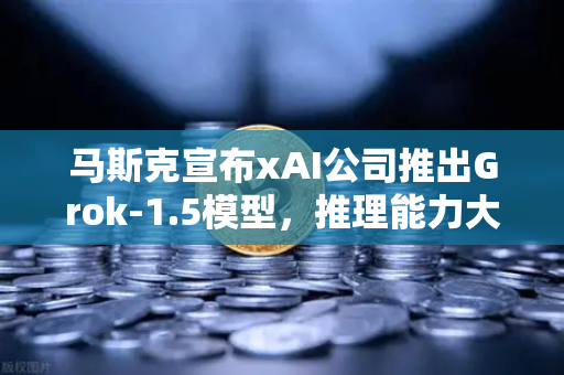 马斯克宣布xAI公司推出Grok-1.5模型，推理能力大幅提升，技术与市场共振