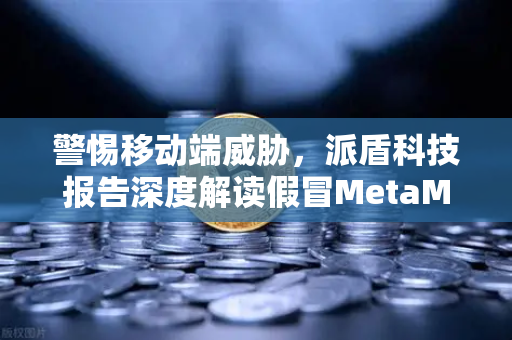 警惕移动端威胁，派盾科技报告深度解读假冒MetaMask应用对安卓用户的攻击路径
