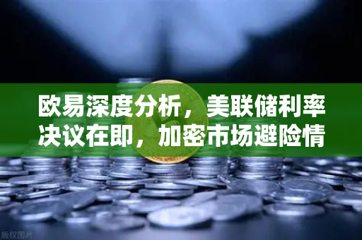 欧易深度分析，美联储利率决议在即，加密市场避险情绪升温