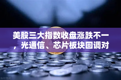 美股三大指数收盘涨跌不一，光通信、芯片板块回调对加密科技股的传导效应分析