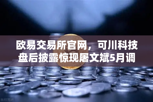 欧易交易所官网,可川科技盘后披露惊现屠文斌5月调研,市场风向标已现?-第1张图片-欧易交易所 欧易交易所官网,可川科技盘后披露惊现屠文斌5月调研,市场风向标已现?-第1张图片-欧易交易所