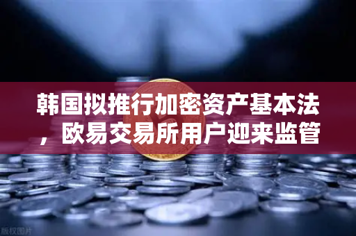 韩国拟推行加密资产基本法，欧易交易所用户迎来监管新纪元