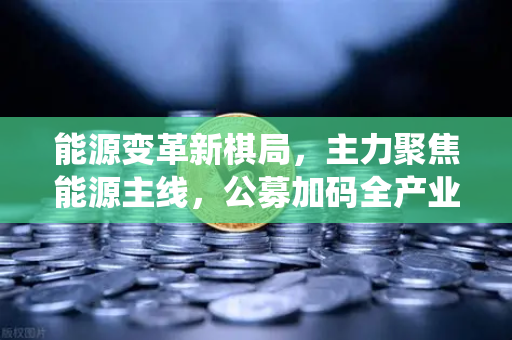 能源变革新棋局，主力聚焦能源主线，公募加码全产业链布局，传统能源巨头入局挖矿