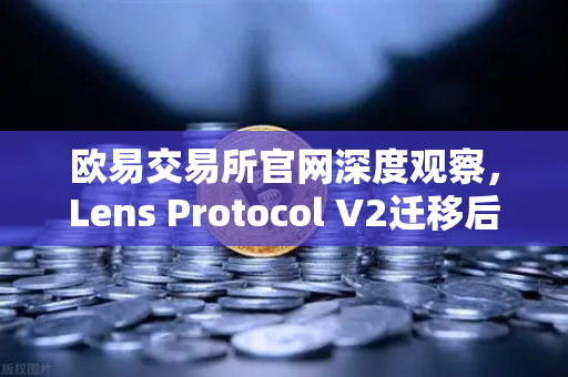欧易交易所官网深度观察，Lens Protocol V2迁移后日活跃用户数暴增300%Web3社交赛道迎来新拐点