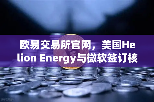 欧易交易所官网，美国Helion Energy与微软签订核聚变供电协议，开启清洁能源新纪元