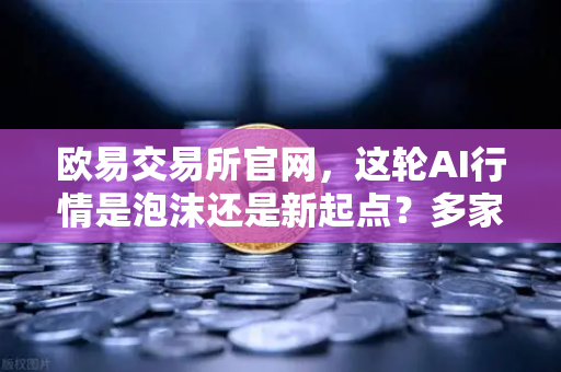 欧易交易所官网，这轮AI行情是泡沫还是新起点？多家卖方机构最新研判