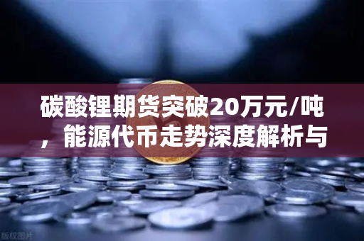 碳酸锂期货突破20万元/吨，能源代币走势深度解析与市场前景展望