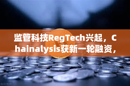 监管科技RegTech兴起，Chainalysis获新一轮融资，欧易交易所如何领跑合规新赛道？