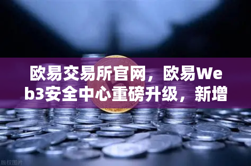 欧易交易所官网，欧易Web3安全中心重磅升级，新增恶意网站拦截功能守护数字资产