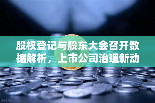 股权登记与股东大会召开数据解析，上市公司治理新动态