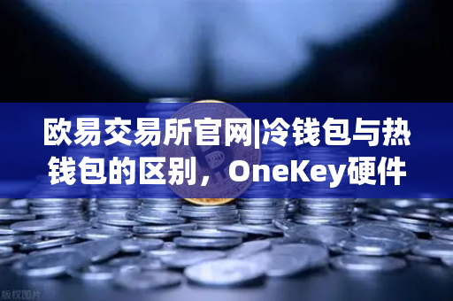 欧易交易所官网|冷钱包与热钱包的区别，OneKey硬件钱包使用评测
