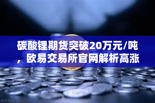 碳酸锂期货突破20万元/吨，欧易交易所官网解析高涨势头背后的投资机遇