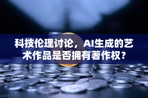 科技伦理讨论，AI生成的艺术作品是否拥有著作权？