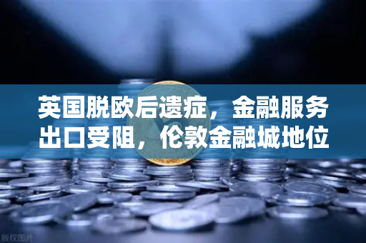 英国脱欧后遗症，金融服务出口受阻，伦敦金融城地位动摇