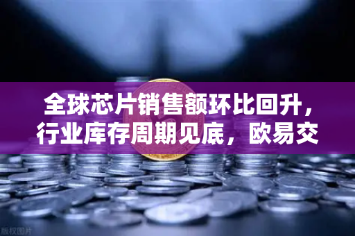 全球芯片销售额环比回升，行业库存周期见底，欧易交易所官网深度解析