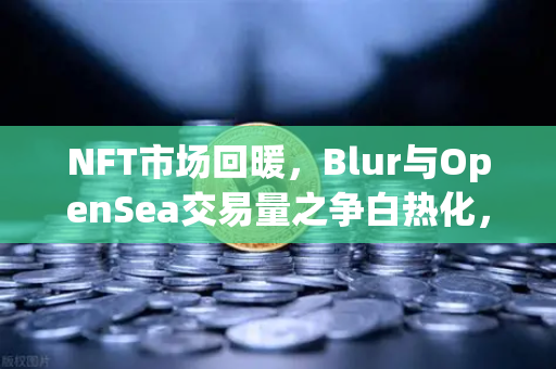 NFT市场回暖，Blur与OpenSea交易量之争白热化，欧易交易所最新动态解读