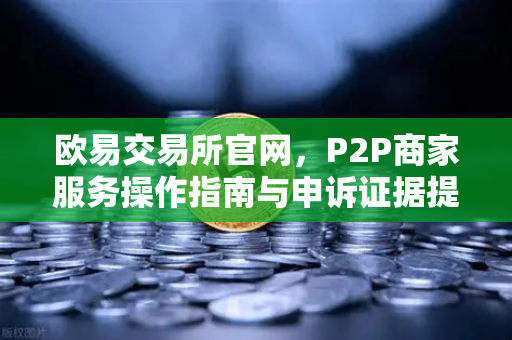 欧易交易所官网，P2P商家服务操作指南与申诉证据提交全解析