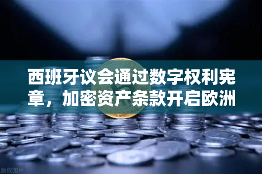 西班牙议会通过数字权利宪章，加密资产条款开启欧洲监管新纪元