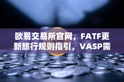 欧易交易所官网，FATF更新旅行规则指引，VASP需共享受益所有人信息引发行业变革