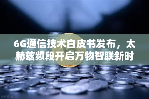 6G通信技术白皮书发布，太赫兹频段开启万物智联新时代