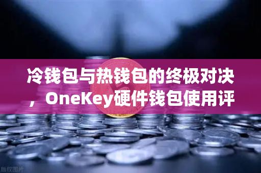 冷钱包与热钱包的终极对决，OneKey硬件钱包使用评测与欧易交易所安全存储指南