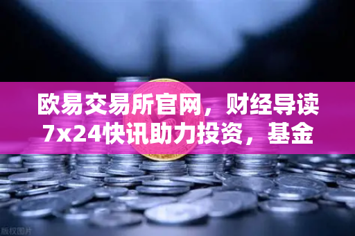 欧易交易所官网，财经导读7x24快讯助力投资，基金买入费1折起省就赚