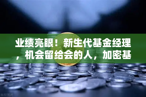 业绩亮眼！新生代基金经理，机会留给会的人，加密基金表现如何