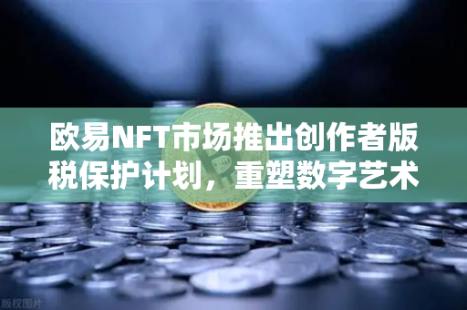 欧易NFT市场推出创作者版税保护计划，重塑数字艺术原创生态