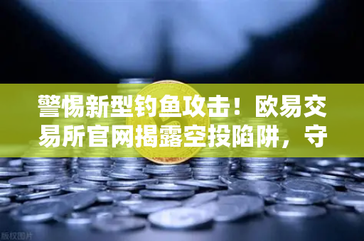 警惕新型钓鱼攻击！欧易交易所官网揭露空投陷阱，守护您的数字资产安全