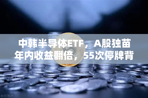 中韩半导体ETF，A股独苗年内收益翻倍，55次停牌背后是机会还是陷阱？