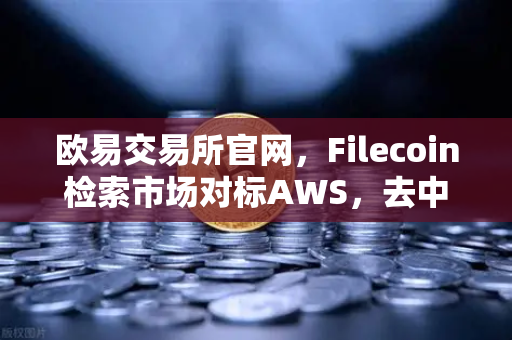 欧易交易所官网，Filecoin检索市场对标AWS，去中心化存储迎来商业化拐点