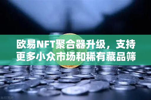 欧易NFT聚合器升级，支持更多小众市场和稀有藏品筛选，数字收藏新纪元开启
