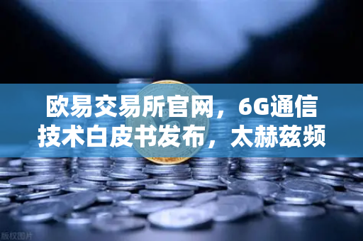 欧易交易所官网，6G通信技术白皮书发布，太赫兹频段开启万物智联新时代