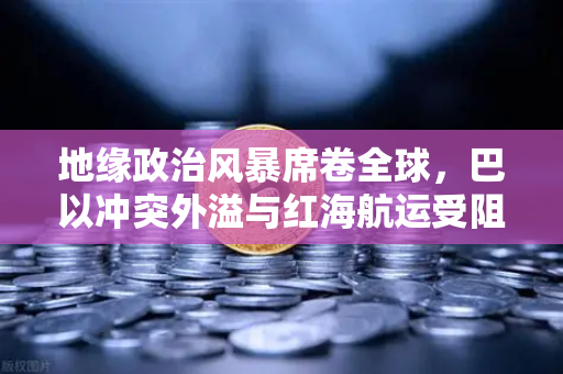 地缘政治风暴席卷全球，巴以冲突外溢与红海航运受阻如何推高运费，欧易交易所市场震荡加剧