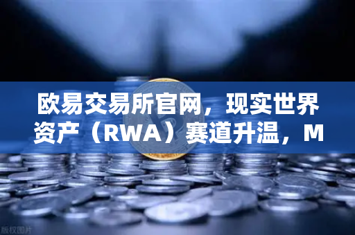 欧易交易所官网，现实世界资产（RWA）赛道升温，MakerDAO持有的美国国债规模持续扩大