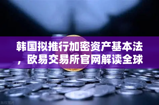 韩国拟推行加密资产基本法，欧易交易所官网解读全球监管新格局与行业合规机遇