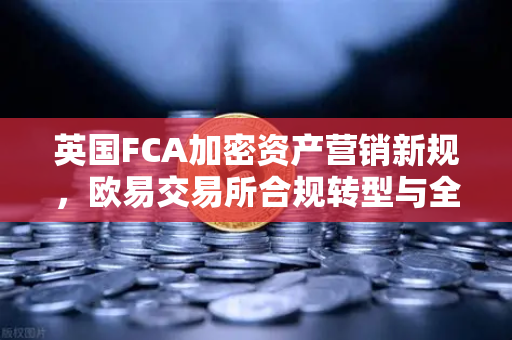 英国FCA加密资产营销新规，欧易交易所合规转型与全球监管格局解析