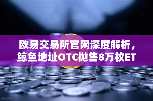 欧易交易所官网深度解析，鲸鱼地址OTC抛售8万枚ETH，交易量异常预警信号浮现