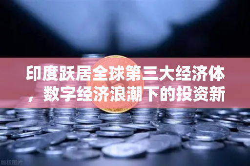 印度跃居全球第三大经济体，数字经济浪潮下的投资新机遇与欧易交易所的战略布局