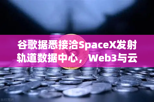 谷歌据悉接洽SpaceX发射轨道数据中心，Web3与云计算的下一个风口？